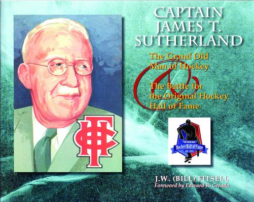 Captain James T. Sutherland: The Grand Old Man of Hockey & the Battle for the Original Hockey Hall o CAPTAIN JAMES T SUTHERLAND [ J. W. (Bill) Fitsell ]