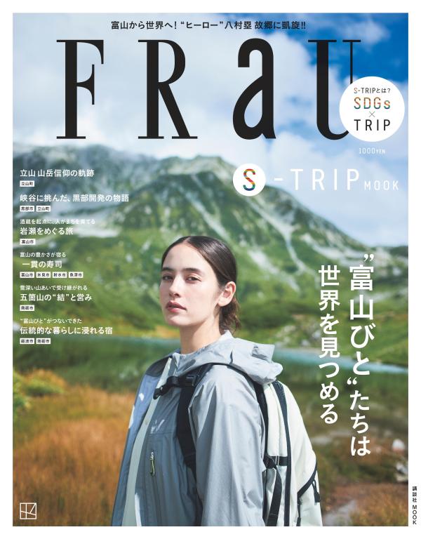 サステナブルなひと、もの、暮らし、取り組み、団体を訪ね、体感する旅のマガジン「FRaU S-TRIP」シリーズ8弾は、立山から富山湾の海底まで、4000mの高低差が生む美しい「水」に恵まれた「富山県」を一冊まるごと大特集します。
●「おかえり！　ヒーロー八村塁 故郷に凱旋」　NBA入り以来、初めて公式的な故郷凱旋を果たした、富山が生んだスーパースター八村選手を3ページにわたって特集。
●「きときとな富山びとに会いに来られ！」
●「立山 山岳信仰の軌跡」　FRaU登山班が雄大な風景と文化を守る人びとや信仰の現場を訪ねます。
●「峡谷に挑んだ、黒部開発の物語」　黒部峡谷鉄道のトロッコ電車で宇奈月温泉の源泉・黒薙温泉を訪ね、世紀の大工事といわれ、犠牲者も出した黒部ダム＝黒部第四発電所のロマンあふれる開発物語をお届け。
●「酒蔵を起点に、人がまちを育てる 岩瀬をめぐる旅」　富山市の岩瀬。桝田酒造店の桝田さんが進めるまちづくりとは？
●「富山の豊かさが宿る一貫の寿司」　世界一うまいと評価され「すし県」富山の魚介、寿司の秘密を、おさかなカレンダーつきで探ります。
●「みんなの推します寿司」
●「富山は“昆布愛が強すぎる！」
●「三郎丸蒸留所が描くスモーキーウイスキーの未来」
●「雪深い山あいで受け継がれる 五箇山の結と営み」
●「高岡銅器・漆器、井波彫刻、富山ガラス──富山の工芸を次世代につなぐ匠たち」
●「富山びとがつないできた伝統的な暮らしに浸れる宿」
●「理想的なワークライフバランスとは？　十人十色の富山暮らし」
●「獲る人と活かす人がつなぐ富山の食文化──山の恵みをひと皿へ」
●「数字で見えてきた富山の正体」