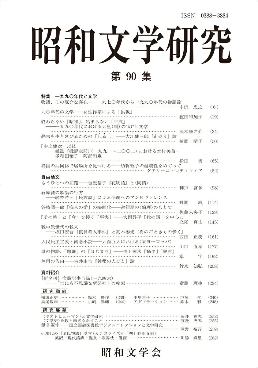 【特集論文】
特集　一九九〇年代と文学
物語、この厄介な存在　一九七〇年代から一九九〇年代の物語論………中沢忠之（ 6 ）
九〇年代の文学ーー女性作家による「挑戦」--………種田和加子（19）
終わらない「昭和」、始まらない「平成」　-一九九〇年代における天皇(制)の“幻”と文学ー………茂木謙之介（34）
終末を生き延びるためのしるし　大江健三郎『宙返り』論………菊間晴子（50）
日本近代文学の余白にーー雑誌『批評空間』（一九九一〜二〇〇二）における水村美苗・多和田葉子・阿部和重………松田　樹（65）
異国の共同体で居場所を見つけるーー須賀敦子の越境性をめぐって………グアリーニ・レティツィア（82）

【自由論文】
もうひとつの回路ーー吉屋信子『花物語』と〈同情〉………神戸啓多（98）
石原純の歌論の行方ーー純粋詩と「民族詩」による伝統へのアンビヴァレンスーー………野間　颯（114）
谷崎潤一郎「痴人の愛」の映画化ーー占領期の〈倫理〉のもとで………佐藤未央子（129）
「その時」と「今」を接ぐ「事実」--大岡昇平「靴の話」を中心に………立尾真士（145）
　戦中戦後派の殺人　坂口安吾『復員殺人事件』と高木彬光『樹のごときもの歩く』………西田正慶（161）
人民民主主義と観念小説ーー大西巨人におれる〈東ヨーロッパ〉………山口直孝（177）
海やまのあひだ、母の／を晦ます「路地」--中上健次「蝸牛」「蛇淫」………寧　宇（192）
無用の告白ーー古井由吉『神秘の人びと』論………竹永知弘（208）

【資料紹介】
『新夕刊』文藝記事目録（一九四六）─「世にも不思議な新聞社」の輪郭………斎藤理生（224）

【研究動向】
横溝正史………鈴木優作（236）
中里恒子………戸塚　学（240）
島尾敏雄………小嶋洋輔（244）
アダプテーション………鈴木　彩（248）

【研究展望】
　〈ポストヒューマン〉と文学研究………藤井貴志（252）
　〈文学史〉を教え紡ぎなおすこと………渡邊史郎（255）
養分としての研究者ー国立国会図書館デジタルコレクションと文学研究ー………岡野裕行（259）
近現代の『源氏物語』受容（カテゴライズ別「初」翻訳5例）-英訳・現代語訳・鑑賞・歌舞伎・漫画ー………川勝麻里（262）

【書評】
杉浦 静 著『宮沢賢治 生成・転化する心象スケッチ』………栗原敦（265）
魏晨著『「満州」をめぐる児童文学と綴方活動』………森岡卓司（268）
笛木美佳著『遠藤周作　女性を描く』………長濱　拓磨（271）
…
