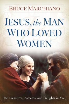 Jesus, the Man Who Loved Women: He Treasures, Esteems, and Delights in You JESUS THE MAN WHO LOVED WOMEN [ Bruce Marchiano ]