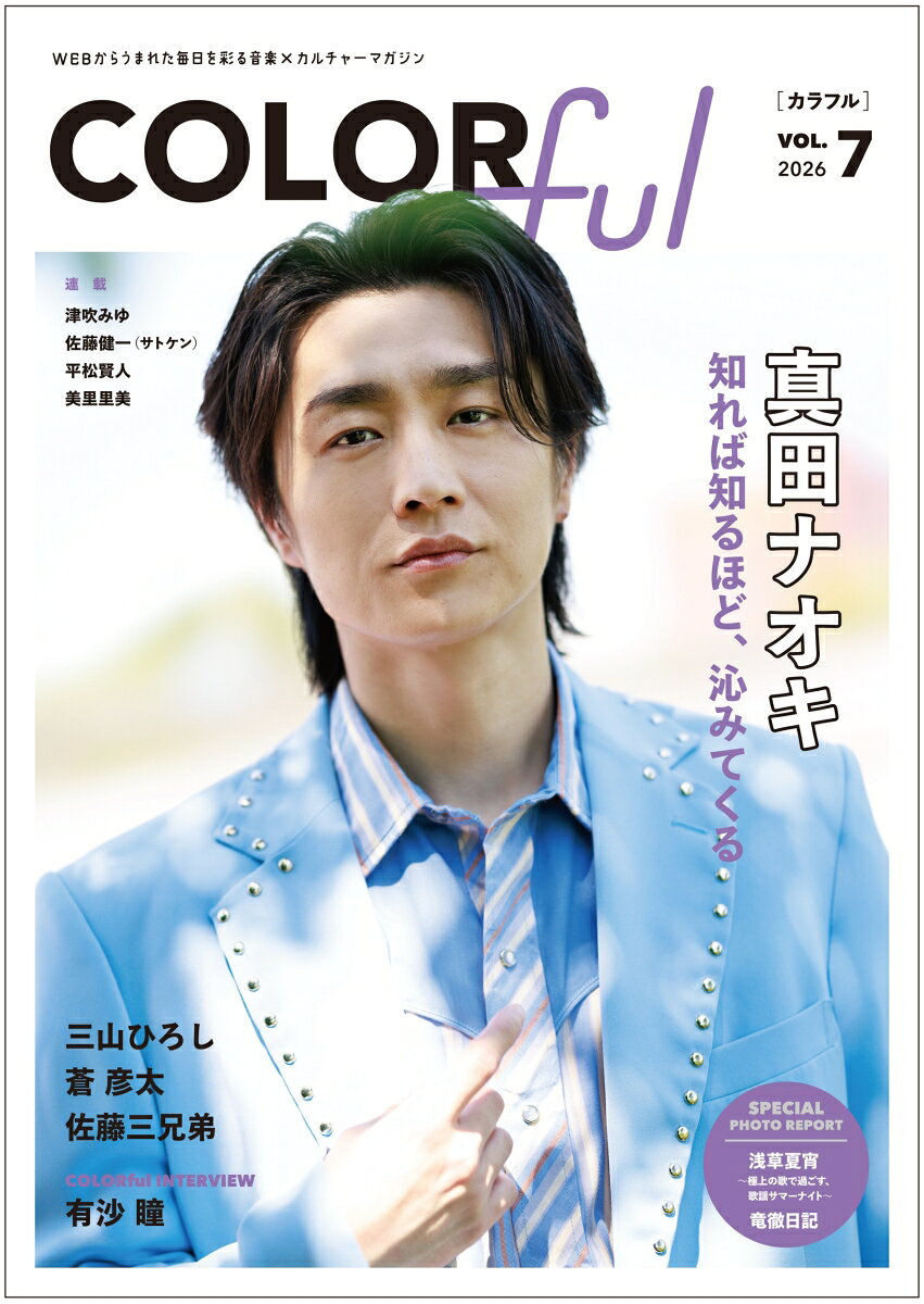 WEBからうまれた毎日を彩る音楽&カルチャーマガジン『COLORful』第7号！

演歌・歌謡曲をはじめとした音楽トピックスやインタビューなど様々なエンタメ情報を、 WEBと連動しつつ雑誌の世界観を生かしたデザインでお届け！ 


★表紙・巻頭グラビアは、真田ナオキ！ 全13ページで大特集！！
◎cover story
知れば知るほど、沁みてくる
『真田ナオキは、まだ語られていない』（仮）

【目次】
＼COLORful初☆2号連続スペシャルプロジェクト／
一卵性三つ子のパフォーマー・佐藤三兄弟を徹底解剖！

〈Special Feature〉三山ひろし、蒼彦太
〈LIVE♥SNAP〉平松賢人 feat.二見颯一、華MEN組 

★COLORful INTERVIEW：有沙瞳
★NEWS PARTY：大江裕、松前ひろ子、おかゆ、風輪etc…
★SPECIAL DAY：美里里美、伊達悠太 

〈SPECIAL PHOTO REPORT〉
◎浅草夏宵〜極上の歌で過ごす、歌謡サマーナイト〜
（津吹みゆ、岩佐美咲、藤井香愛）
◎竜徹日記

【連載】『平松賢人のスターへの道➕ Road to STAR Plus』
VOL.5　SPECIAL GUEST：岡本幸太
【連載】美里里美「我が人生」
【連載】津吹みゆ『みゆみゆfavorite』
【連載】ラジオプロデューサー＆パーソナリティー・佐藤健一（通称サトケン）『多技多芸で結構。』

★BACK COVER：岡本幸太（撮影：平松賢人）

などなど、スタッフが総力を上げて取材してきた記事が盛りだくさんです！
表紙＆巻頭の真田ナオキさんをはじめ、豪華なアーティスからの素敵な読者プレゼントも♪
■COVER ＆特集
真田ナオキ　

□2号連続スペシャルプロジェクト
佐藤三兄弟

□Special Feature
三山ひろし、蒼彦太

□LIVE♥SNAP
平松賢人 feat.二見颯一、華MEN組 

□COLORful INTERVIEW 
有沙瞳

□NEWS PARTY 
大江裕、松前ひろ子、おかゆ、風輪etc…

□SPECIAL DAY
美里里美、伊達悠太 

□SPECIAL PHOTO REPORT
◎浅草夏宵〜極上の歌で過ごす、歌謡サマーナイト〜
（津吹みゆ、岩佐美咲、藤井香愛）
◎竜徹日記

■連載　
美里里美
津吹みゆ
佐藤健一
平松賢人の『スターへの道』ゲスト：岡本幸太

■BACK COVER 
岡本幸太（撮影：平松賢人）