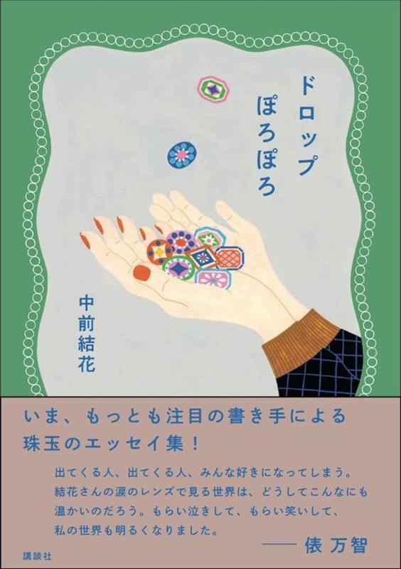 【俵 万智さん絶賛！】
“出てくる人、出てくる人、みんな好きになってしまう。
結花さんの涙のレンズで見る世界は、どうしてこんなにも
温かいのだろう。もらい泣きして、もらい笑いして、
私の世界も明るくなりました。”

＊＊
読むと、じんわりあたたかくなる
読み終わったら、大切な人に電話したくなる
＊＊
嬉しい涙、悔しい涙、わけもなく流れてしまった涙……。
小さな頃の思い出、どうしても忘れられない出来事、
日常に潜む小さなドラマから、
ぽろぽろと涙をこぼしたエピソードを
そっと拾い上げて集めました。
ですが、ちっとも悲しい本ではありません。
大真面目だけど、ちょっとおかしく、ちょっと切ない。
大人のあなたにこそ読んでほしい1冊です。

あたたかくやさしく、
どこかユーモラスな筆致で綴る文章が反響を呼んでいる
今もっとも注目の書き手によるエッセイ集。

あっという間に完売してしまった
幻の私家版エッセイ集『ドロップぽろぽろ』に
収録されたエッセイのうち9篇を大幅に改稿し、
6篇を新たに書き下ろし。
装丁も新たに生まれ変わった全15篇です。

【もくじ】
はじめに
神様のテスト
ショッキング・ピンク・ショック
スーパーマンじゃない
お母さーん！
「アイスコーヒーで」
9月3日
梅の花
おひさま
アーモンドの予感
最後の下駄箱
アドベンチャー
あの朝とベーコンハンバーグ
先輩の12月
あなたへの旅
オトモダチ
おわりに
はじめに
神様のテスト
ショッキングピンク・ショック
スーパーマンじゃない
お母さーん！
アドベンチャー
9月3日
アーモンドの予感
おひさま
梅の花
あの朝とベーコンハンバーグ
先輩の12月
最後の下駄箱
あなたへの旅
オトモダチ
おわりに