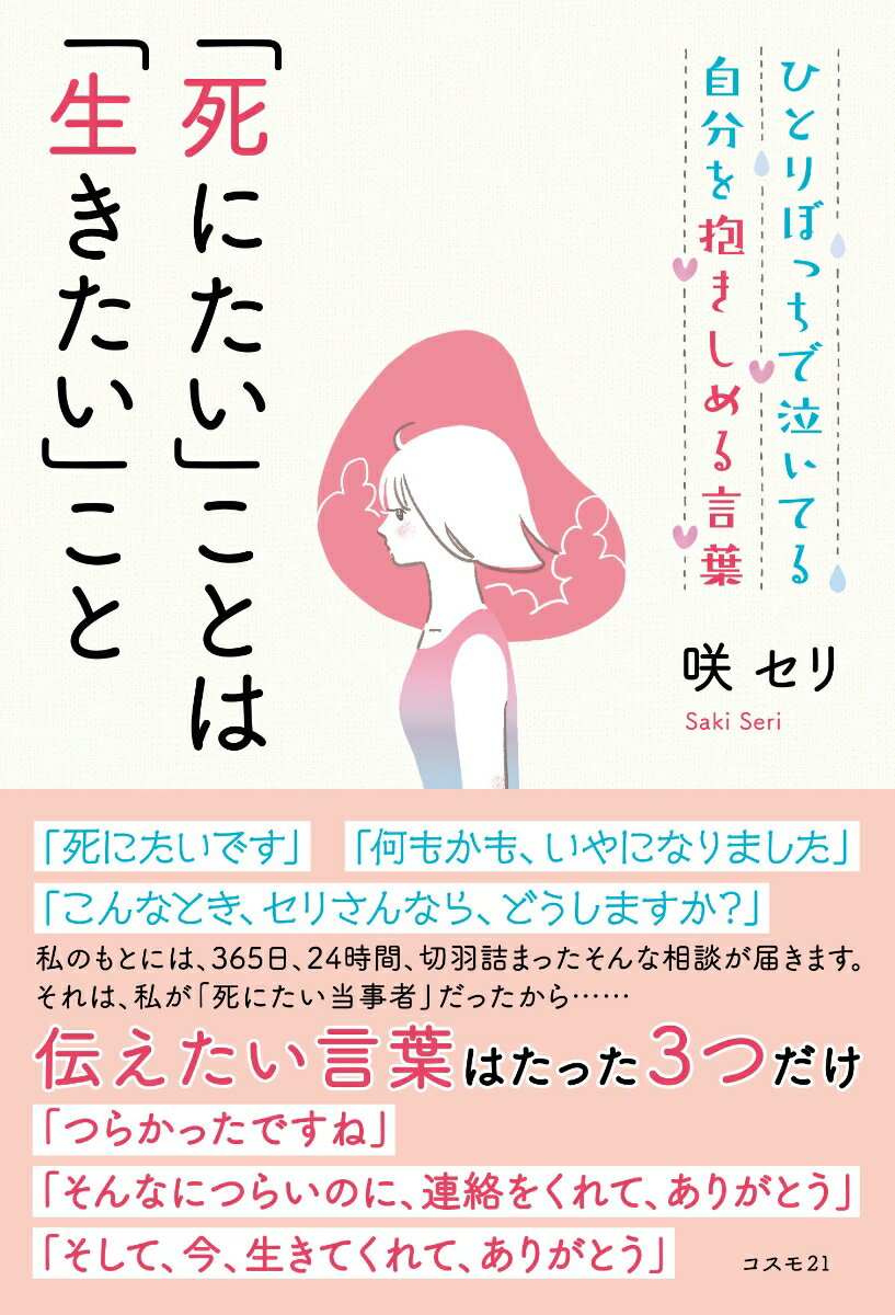 「死にたいです」「何もかも、いやになりました」「こんなとき、セリさんなら、どうしますか？」私のもとには、３６５日、２４時間、切羽詰まったそんな相談が届きます。それは、私が「死にたい当事者」だったから…。伝えたい言葉はたった３つだけ「つらかったですね」「そんなにつらいのに、連絡をくれて、ありがとう」「そして、今、生きてくれて、ありがとう」。かつては死ぬしかないと思っていたけど「そんなことなかったよ」の報告をかねて…。