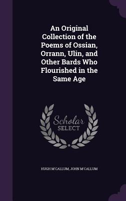 An Original Collection of the Poems of Ossian, Orrann, Ulin, and Other Bards Who Flourished in the S ORIGINAL COLL OF THE POEMS OF [ Hugh M'Callum ]