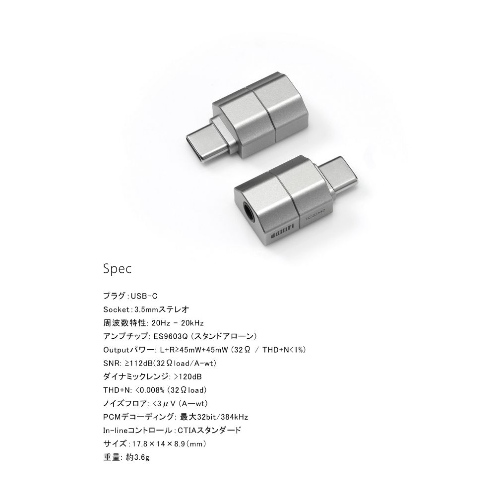 TC35C USB-C to 3.5mm イヤホン・ジャックアダプターDAC ストレートタイプ

＜商品概要＞
○超小型イヤホンジャックアダプターTC35シリーズ第二世代
ほぼ3.5mmジャックと同等の長さしかないその筐体サイズは第二世代でも勿論受け継がれ、洗練されます。
構造を見直しプラグの強度も強化されました。信頼性が担保されます。

○自動検知機能
ヘッドフォン・イヤホンを先に接続することで、インピーダンスを自動検出します。
4極3.5mmのジャックにも対応。通話機能やリモコン機能もサポート（Android端末の場合はそのヴァージョンなどに対応状況が左右される場合がございます）。

○独立オペアンプ
非常に小型ながら、PCM384kHzまで対応。
また独立オペアンプ・チップ搭載で、安定したパワー性能を発揮します。

＜仕様＞
●プラグ：USB-C
●Socket：3.5mmステレオ
●周波数特性：20Hz - 20kHz
●アンプチップ：ES9603Q（スタンドアローン）
●Output／iT -：L＋R≧45mW＋45mW （328 ／ THD＋N＜ 1％）
●SNR：≧112dB（32 9 load／A-wt）
●ダイナミックレンジ：＞120dB
●THD ＋N：＜0.008％ （32 9 load）
●ノイズフロア：く3uV（A-wt）
●PCMデコーディング：最大32bit／384kHz
●In-lineコントロール：CTIAスタンダード
●サイズ：17.8×14×8.9（mm）
●重量：約3.6g