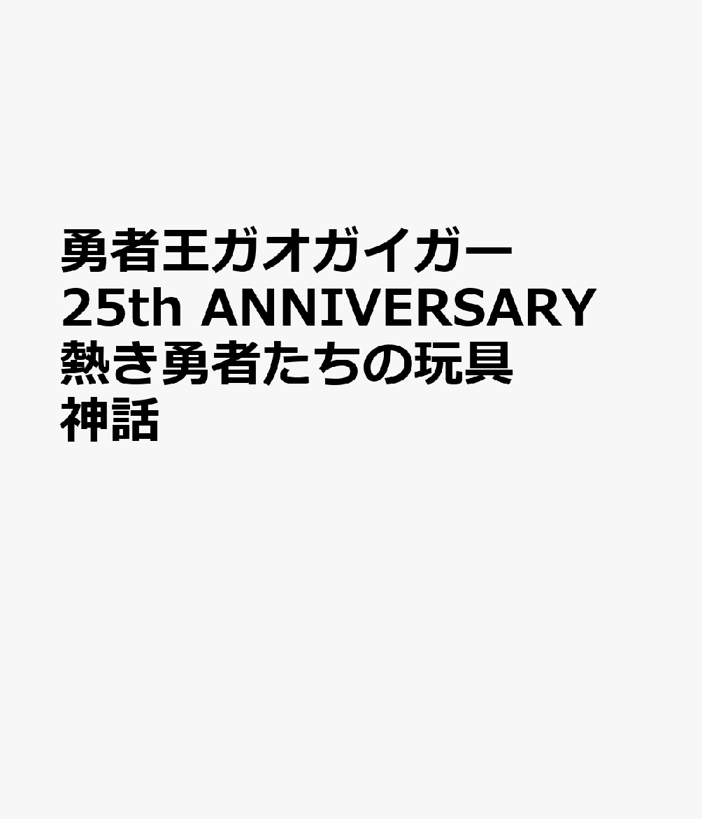 勇者王ガオガイガー 25th ANNIVERSARY 熱き勇者たちの玩具神話