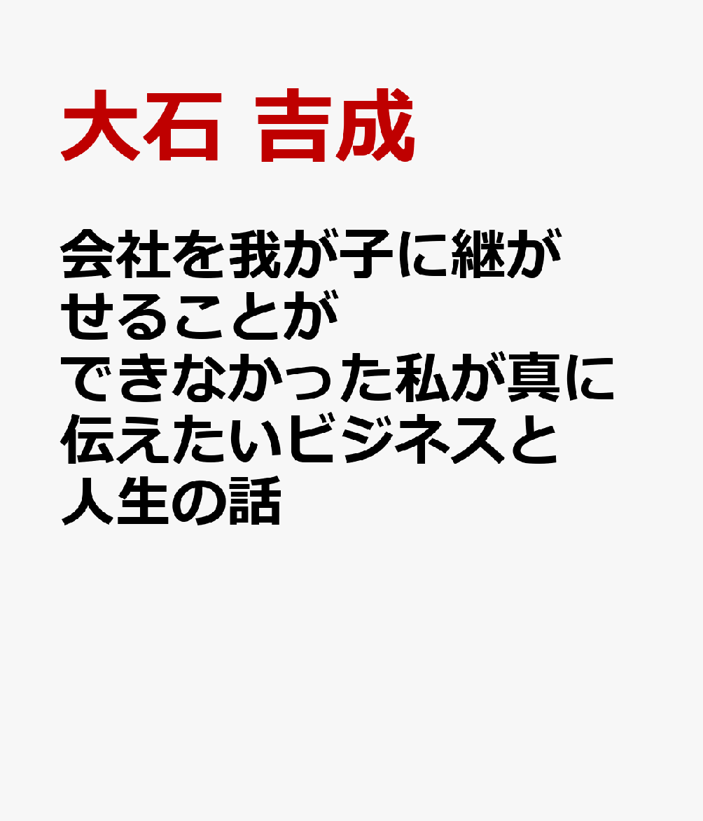 会社を我が子に継がせることができなかった私が真に伝えたいビジネスと人生の話