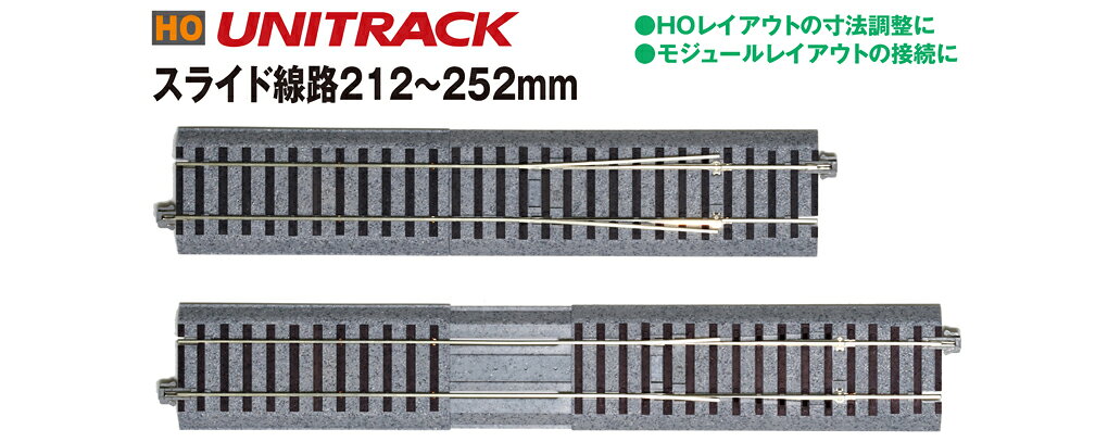 (HO)スライド線路212〜252mmは、フロア・組立式・固定式に関わらず、レイアウト線路配線の継目位置の不揃いを解決するアイテムです。
既存の直線線路同士の組み合わせでは解決しにくかった細やかな寸法調整を可能にするスライド線路で、前後をポイントではさむ側線の寸法調整や、組立式レイアウト、モジュールレイアウトなどの接続用線路としても有効です。
全米鉄道模型協会(NMRA)モジュール規格の9インチに対応できるほか、HOユニトラックの基準長である246mmを含む細かい調整が可能です。

HOユニトラックは、「手軽にHOゲージ車両を走らせたい」という要望を実現させた、リアルさと使いやすさを両立したHOゲージ用道床付組立式線路です。
フロアレイアウトはもちろん、モジュールレイアウトから本格的レイアウトまで幅広くご利用いただける、HOゲージ線路の決定版です。
●(HO)スライド線路212〜252mm
・スムースな走行性能を追求し、実物のロングレール伸縮継目の構造を模した、Nユニトラック用スライド線路とは全く異なる完全新規構造を採用
・本体の長さ…212〜252mm
・まくらぎの色は木まくらぎ(黒)で設定
・9インチ(228mm)やHOユニトラックの基準長さ(246mm)を含む調整が可能
・既存の直線線路各種による組合せでは実現できない細かな寸法調整が可能
・車両の重さに関わらず、スムースな走行が可能

・ホビー系商品についての諸注意
メーカー都合により発売の大幅な延期が発生する可能性がございます。
予約商品についてはメーカーから順次入荷次第の発送となります。メーカー公表の発売日とは異なる場合がございますのでご了承ください。【対象年齢】：