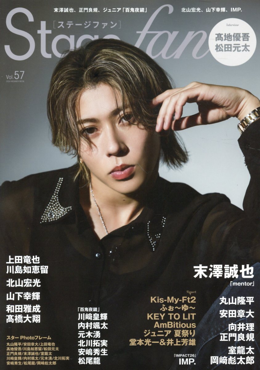 Stage fan Vol.57（ステージファン）　9月15日（火）発売！

【表紙＆巻頭】
末澤誠也
映画「mentor」

【Interview】
高地優吾
SixTONES 18thシングル
「Dance Forever/マイオンリー」

松田元太
「はだかんぼうたち」

丸山隆平
「water」

安田章大
「髪結いの亭主」

上田竜也＆川島如恵留
「ノッキンオン・ロックドドア THE STAGE」

向井理＆正門良規
「連続ドラマW MR -医薬情報担当者ー」

北山宏光
「私があなたといる理由2
 〜グアムを訪れた8人の男女の10日間〜」

山下幸輝
ミュージカル「モンティ・パイソンのSPAMALOT」

和田雅成＆高橋大翔
ドラマ「あなたを殺す旅　シーズン2」

室龍太＆岡崎彪太郎
音楽劇「歌え！センシマン！」

IMP.
「IMPACT26」

川崎皇輝＆内村颯太＆元木湧
北川拓実＆安嶋秀生＆松尾龍
「百鬼夜鏡」

【Report】
Kis-My-Ft2
LIVE TOUR 2026 fan IS ・・・・・・

ふぉ〜ゆ〜
一夜限りの15周年LIVE I♡YoU 〜3939です〜

KEY TO LIT
Arena Tour 2026 NEOCLASSICS

堂本光一、井上芳雄ほか
New HISTORY COMING ARENA LIVE
ーThe Imperial Theatre Symphony-

ジュニア 夏祭り 2026

AmBitious 夏魂 2026


【スターPhotoフレーム】
丸山隆平
安田章大
上田竜也
高地優吾
川島如恵留
松田元太
正門良規
末澤誠也
室龍太
川崎皇輝
内村颯太
元木湧
北川拓実
安嶋秀生
松尾龍
岡崎彪太郎
ー
