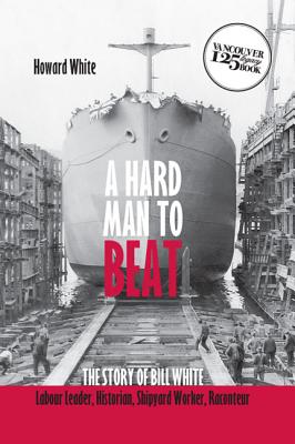 A Hard Man to Beat: The Story of Bill White: Labour Leader, Historian, Shipyard Worker, Raconteur HARD MAN TO BEAT （Vancouver 125 Legacy Books） 
