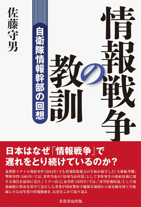 自衛隊情報幹部の回想 佐藤守男 芙蓉書房出版ジョウホウ センソウ ノ キョウクン サトウ,モリオ 発行年月：2012年09月 ページ数：161p サイズ：単行本 ISBN：9784829505618 佐藤守男（サトウモリオ） 1932年三重県生まれ。1950年三菱重工業名古屋機器製作所入社。同年警察予備隊採用。陸上自衛隊北部方面総監部第2部（ソ連一般情報）、中央資料隊第1科（ソ連軍事情報）、陸上幕僚監部第2部調査別室（ソ連通信情報分析）を経て、1985年防衛庁事務官に転官（通信情報専門官）。1992年定年退職。同年北海道大学大学院法学研究科公法専攻修士課程入学、1999年同博士課程修了、博士（法学）。現在、北海道大学大学院法学研究科附属高等法政教育研究センター研究員（本データはこの書籍が刊行された当時に掲載されていたものです） 第1章　情報戦争の教訓（北朝鮮ミサイル発射事件（二〇一二年）／「ミグー25」亡命事件（一九七六年）／「大韓航空機」撃墜事件（一九八三年）／生かされていない「教訓」）／第2章　情報勤務の回顧（国家警察予備隊に入隊（一九五〇年）／北部方面隊勤務（一九五四年）／陸上幕僚監部第二部別室勤務（一九七三年））／第3章　情報業務の再生（自衛官定年退職（一九八五年）／北海道大学大学院進学（一九九二年）） 北朝鮮ミサイル発射事件（2012年）でも情報収集能力の欠如が露呈した「大韓航空機」撃墜事件（1983年）では、事件当夜の「情報当直幹部」として事件発生の兆候情報に関する報告を最初に受け、「ミグー25」亡命事件（1976年）では、「対空情報幹部」として現地函館に特命を帯びて急行した著者が国家警察予備隊草創期から保安隊を経て自衛隊に至る42年間の情報勤務を、反省をこめて振り返る。 本 人文・思想・社会 軍事