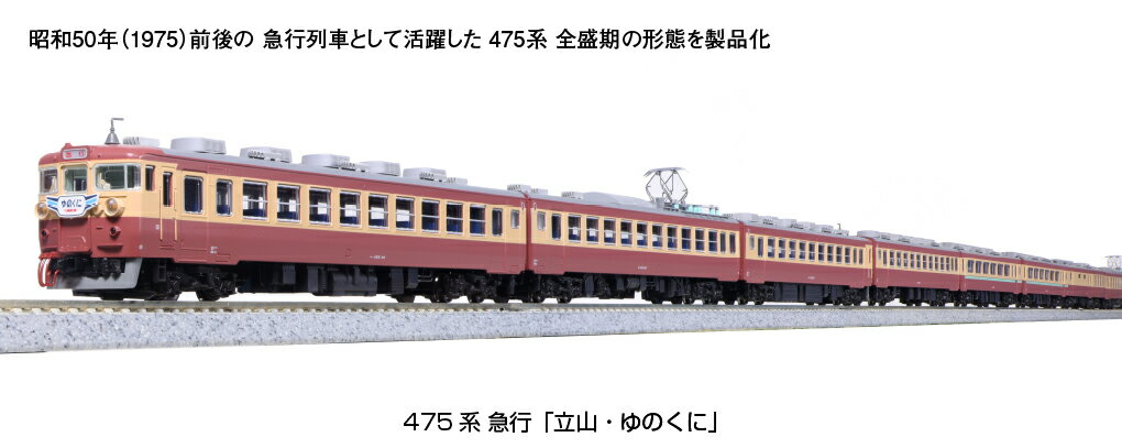 国鉄時代の関西〜北陸を結んだ475系 急行「立山・ゆのくに」
475系は昭和40年(1965)に471系の出力増強形として登場した車両で、抑速発電ブレーキ付の勾配線区向け60Hz専用交直流急行形電車として、関西と北陸・山陽・九州を結び活躍しました。
グリーン車サロ455と半室ビュッフェ車サハシ451を含めた9両編成と普通車のみの3両編成で運用され、急行「立山」では富山駅で分割併合し3両編成は富山地方鉄道の立山駅・宇奈月温泉駅までを結びました。
また、3両編成を複数連結した急行「くずりゅう」や普通・快速列車としての活躍も見られました。

活躍地域
・中部 関西

会社
・国鉄

製品特徴
●昭和50年(1975)前後の急行列車として活躍した全盛期の形態をフルリニューアルで製品化
●先頭車のカバー付きタイフォンや、サハ455が組み込まれた編成など、北陸地区で活躍した475系の特徴を再現
●先頭車の屋根に設置された丸形台座検電アンテナを再現
●ステップを備えた客扉を持つボディ、交直流電車特有の屋根上の配線を的確に再現
●屋根上機器の碍子は緑色で表現
●モハ474-16はパンタグラフ下のルーバーが3列に配置された初期車の形態、その他のモハ474は片側6列に配置された冷房改造車の形態を再現
●赤13号(小豆色)のボディ+クリーム4号の帯の国鉄時代の急行形交直流電車標準塗装を美しく表現
●スロットレスモーターの採用で、スムースかつ静粛な走行性を実現
●スナップオン台車採用
●カプラーは先頭・中間車とも新性能電車用のボディマウント密連カプラー(フックなし)を装備。また別パーツの胴受を任意で取り付けることが可能
●先頭車は1・9・12号車がヘッドライト/テールライト、前面表示点灯(消灯スイッチ付)
●10号車(クハ457-19)は前面ホロ取付済。クハ455-60はお好みで前面ホロを取付可能
●前面表示は「急行」印刷済
●選択式ヘッドマーク付属。幅広:「立山」「ゆのくに」、幅狭:「立山」「ゆのくに」「くずりゅう」
●交換用の前面表示(無地)、側面の行先サボ・号車サボ等を収録した行先表示シールを付属
●DCCフレンドリー
●付属品
・6両基本セット・・・ヘッドマーク(幅広:「立山」「ゆのくに」、幅狭:「立山」「ゆのくに」「くずりゅう」)、ジャンパ栓、前面表示(無地)×4、行先表示シール、消灯スイッチ用ドライバー、前面ホロ、胴受

製品内容・編成図
←大阪・米原
クハ455-60
モハ474-41(M)
クモハ475-41
クハ475-19
モハ474-16
クモハ475-16
富山・立山→


・ホビー系商品についての諸注意
メーカー都合により発売の大幅な延期が発生する可能性がございます。
予約商品についてはメーカーから順次入荷次第の発送となります。メーカー公表の発売日とは異なる場合がございますのでご了承ください。【対象年齢】：8歳以上