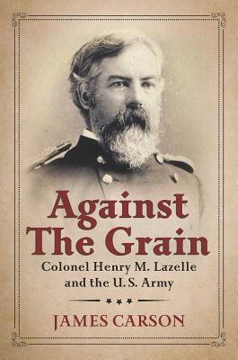 Against the Grain: Colonel Henry M. Lazelle and the U.S. Army AGAINST THE GRAIN （North Texas Military Biography and Memoir） 