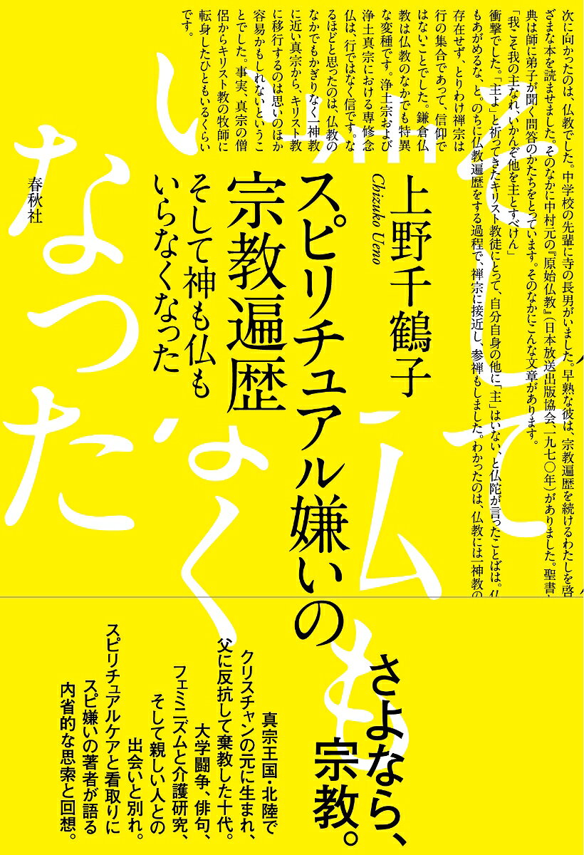 さよなら、宗教。

真宗王国・北陸で厳格なクリスチャンの元に育った上野千鶴子。父に反抗して棄教した十代、仏教やインド哲学、そしてフェミニズムと社会学との出会い、大学闘争の記憶と親しかった人との別れと看取り。宗教はいらないと確信するまでの波乱に満ちた宗教遍歴と、スピリチュアルケアや終末期医療への洞察。「スピ系」を嫌う著者が語る、内省的な思索と回想。

 
装幀：高木達樹
前口上

1　クリスチャン・ファミリーに生まれて／わたしの宗教遍歴
2　瞑想と沈黙／出家という還相／スピ（リチュアル）系の人々／日本人の宗教観／あの世はあるか
3　大学闘争／時を超えた書物／うたのわかれ／社会学者というしごと
4　ノロとサニワ／女性学との出会い／連合赤軍とオウム真理教
5　介護現場へ／ブルータス、おまえもか／スピリチュアルケア／臨床宗教師の登場とは／こんなはずじゃなかった
6　死の教育／ボーヴォワールの「さよなら」／色川さんの看取り／生き延びるための思想／「尊厳死」より「尊厳生」を

おわりに
あとがき