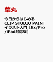 今日からはじめる CLIP STUDIO PAINT イラスト入門［Ex/Pro/iPad対応版］ [ 葉丸 ]