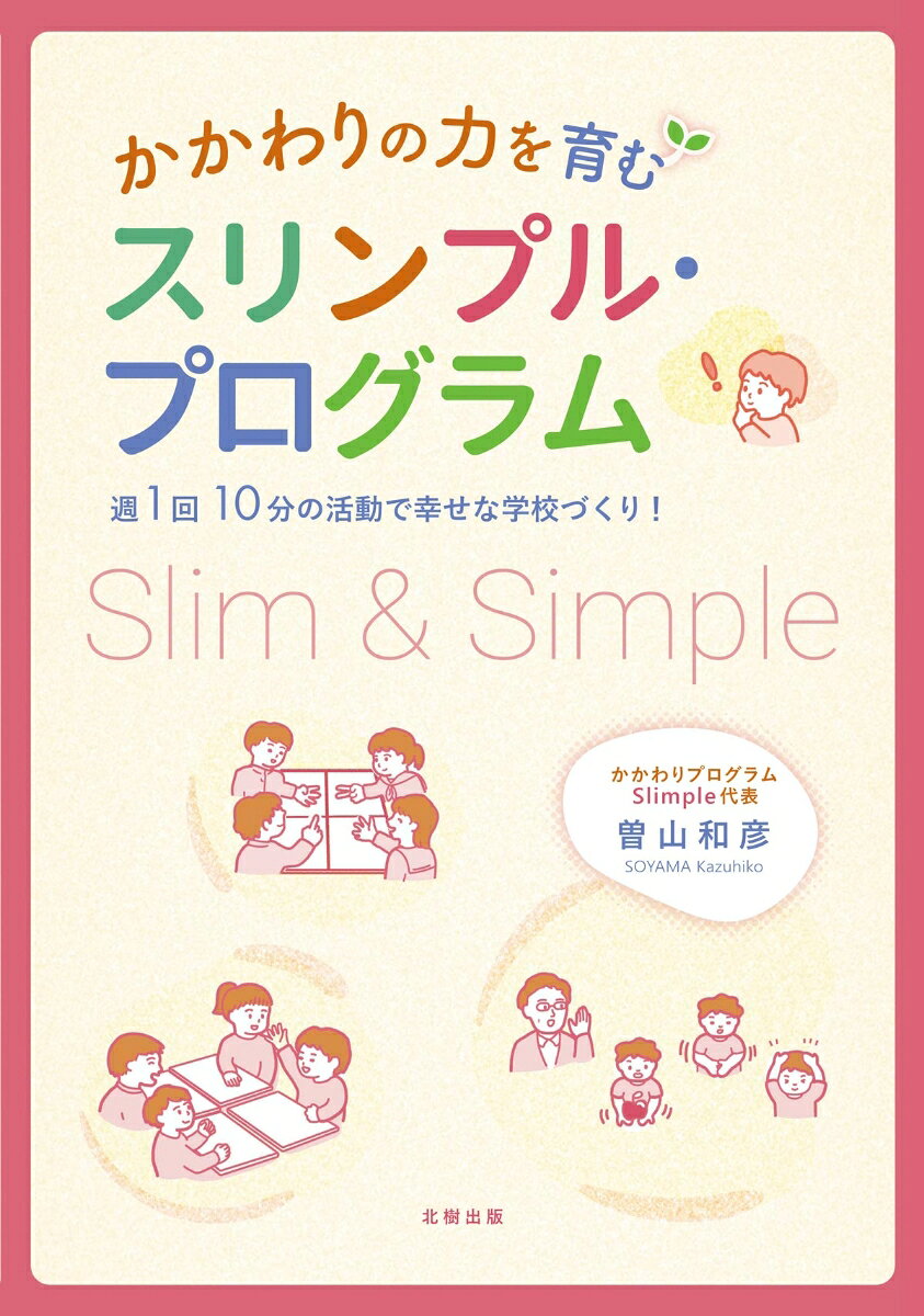 定価2420円（本体2200＋税）
著者が開発し、様々な学校で幸せな学校風土をつくり上げている、子どもの「かかわりの力」を育むための具体的アプローチ、「スリンプル（スリム＆シンプル）・プログラム」。スリンプル・プログラムの具体的な実践方法を図解しながら手順を追ってわかりやすく説明、さらに実践校における具体的な評価や実践校の教員へのインタビューを紹介。そして読者の新たな実践へとつなぐ。
はじめに：学級・学校の「よい土」が、「綺麗な花」を咲かせる
第1章　開発の背景
　　第1節　スリンプルの種：私の研究
　　第2節　スリンプルの芽：A小学校の実践研究
　　第3節　スリンプルの開花：依佐美中学校の実践研究
第2章　実践の意義
　　第1章　生徒指導の視点
　　第2節　対話的・協働的な学びの視点
　　第3節　特別支援教育の視点
　　第4節　キャリア教育の視点
第3章　「構成」「型」「理論・技法」
　　第1章　構成
　　第2節　型
　　　1. 10分間の進め方　2. 設定の理由　3. 留意点
　　第3節　理論・技法
　　　1. SST　2. SGE
　　第4節　「○○タイム」基本4エクササイズ＋最終エクササイズ
　　　1. アドジャン　2. 二者択一（どちらを選ぶ）　3. 質問ジャンケン　4. いいとこ四面鏡　1. 1分間スピーチ
第4章　紙上再現：スリンプル・プログラム
　　第1章　短時間グループアプローチ「○○タイム」
　　第2節　各教科等におけるペア・グループワーク「○○トーク」
第5章　小学校「スリンプル」一番のお薦め校
　　第1章　実践導入の経緯
　　第2節　「にこにこタイム」の実際
　　　1. 教職員全体の共通理解を図る　2. 人と人との出会いを増やす　3. 児童も教師も自分自身について振り返る機会を持つ
　　第3節　「にこにこトーク」の実際
　　　1. 学級担任によるさまざまな授業場面での活用　2. 専科や教科担任による授業場面での活用
　　第4節　測定ツールと実践結果
　　　1.測定ツール　2. 実践結果　3. 不登校出現率の比較
　　第5節　西山小「スリンプル・プログラム」実践のまとめ
　　　1. 小学校規模における実践展開　2. 小中連携実践
第6章　成果〜咲いた「5つの花」
　　第1章　児童生徒同士の「かかわり」
　　第2節　対話的・協働的な学びの「花」
　　第3節　インクルーシブ（気になる子が溶け込む）教育の「花」
　　第4節　キャリア教育（解くに人間関係形成・社会形成能力）の「花」
　　第5節　その他の「花」
　　　1. 同僚性の「花」　2. 授業・学校経営スキルの「花」
第7章　先進校が悩みに答えるQ&A
　　第1章　飽き・マンネリ対応
　　第2節　行動の一枚岩づくりのポイント
　　第3節　型のズレの調整法
　　第4節　小1アドジャン実施の工夫点
　　第5節　特別支援学級と通常学級の子どものかかわり
　　第6節　「○○タイム」導入のメリット
　　第7節　継続のコツとかかわりの変容
第8章　一緒にめざしませんか？　スリンプル・マスター（師範）！
　　第1章　曽山ゼミ
　　第2節　オープンコミュニティ
おわりに