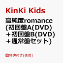 【先着特典】高純度romance (初回盤A(DVD)＋初回盤B(DVD)＋通常盤セット)(クリアファイルA+B+C (A4サイズ)) [ KinKi Kids ]