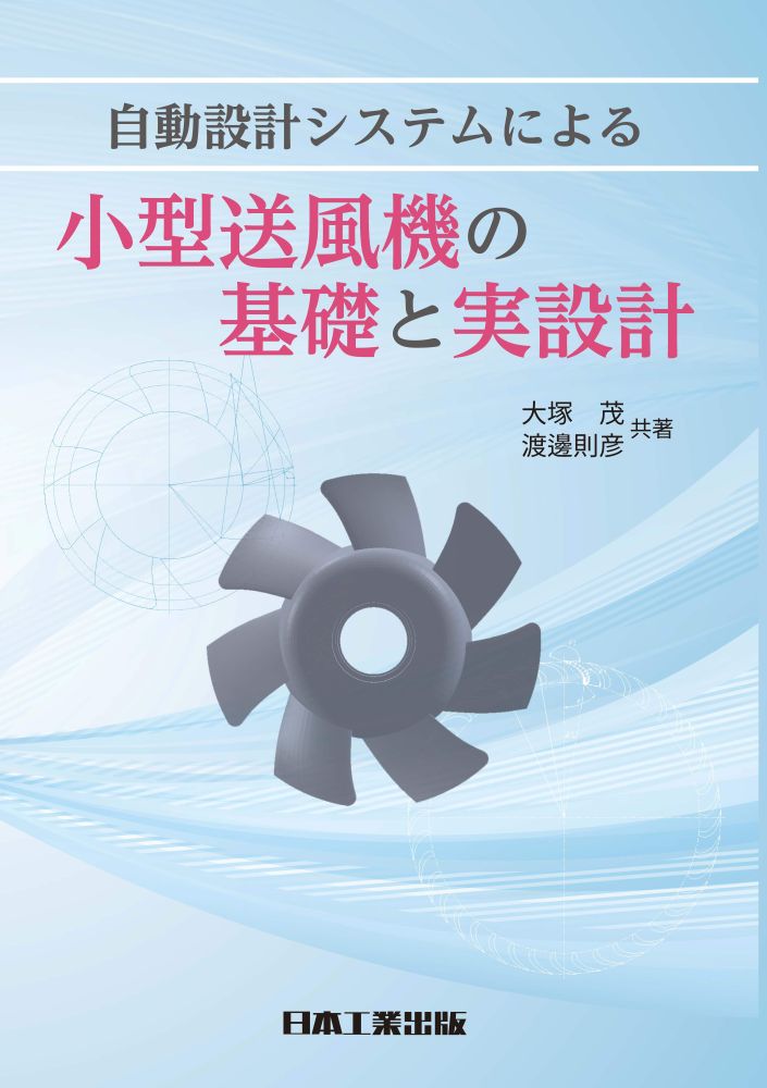 自動設計システムによる小型送風機の基礎と実設計
小型送風機設計に必要な基礎知識、基礎理論、実設計手法、低騒音・省エネルギー化などの考え方を、主に若手技術者、初学者、大学・高専等の学生に向けてまとめました。
特に、自動設計システムを用いた設計やCFD(数値流体力学)の具体的活用方法などにも触れることで広範に使用される小型送風機の設計実務で役立つ知識や情報を平易に解説しています。

元) 国立米子工業高等専門学校 機械工学科 教授 大塚　茂
崇城大学 工学部 機械工学科 教授 渡邊　則彦

A5判　328ページ
2026.8.18
自動設計システムによる小型送風機の基礎と実設計
第1章　小型送風機の概要
第2章　送風機の各種性能とその測定・評価方法
第3章　送風機の騒音特性評価
第4章　送風機設計の基礎
第5章　送風機設計の実際と関連技術
第6章　軸流送風機の自動設計システムとCFD解析
第7章　送風機と駆動モータとの構成および軸受要素・樹脂材料
第8章　各種異常現象とその対策および省エネルギー化
