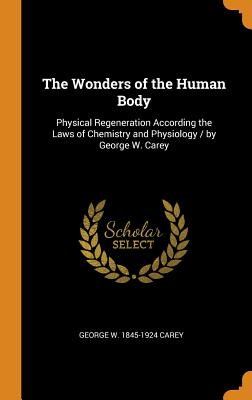 The Wonders of the Human Body: Physical Regeneration According the Laws of Chemistry and Physiology WONDERS OF THE HUMAN BODY [ George W. 1845-1924 Carey ]