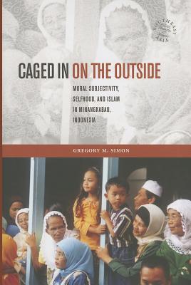 Caged in on the Outside: Moral Subjectivity, Selfhood, and Islam in Minangkabau, Indonesia CAGED IN ON THE OUTSIDE （Southeast Asia: Politics, Meaning, and Memory） 