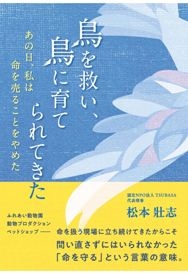 ［商品について］
「命を守る」とは、文字通り命を助け続けることなのかーー。
様々な理由から飼い主と暮らすことのできなくなった鳥たちを保護し、里親を探す活動を行う認定NPO法人TSUBASA代表理事の著者。
本書は、ふれあい動物園、動物プロダクション、ペットショップといった命を扱う現場を渡り歩く中で、何度も立ち止まり、問い直さずにはいられなかった著者による「命を守る」という言葉の本当の意味を描いた一冊。

お客さんの笑顔の裏で切り捨てられていく命。
「売り物」として、人間の都合に合わせて生きることを余儀なくされる動物たち。
「命を守ること」と「命を利用すること」の境界が曖昧な社会に疑問を抱いた著者は、やがて一つの決断に至る。

動物の命に関わる仕事をしている人。
鳥をはじめ、動物を愛し、真剣に向き合ってきたすべての人へ。
一羽の鳥との出会いから始まった著者の、「命」を見つめ続けた半生記。

［著者略歴］
松本壯志（まつもと そうし）
認定NPO法人TSUBASA代表理事。埼玉県新座市に本部を置く飼い鳥保護団体「TSUBASA」を設立し、行き場を失った鳥たちの保護・譲渡・教育活動を通して、人と鳥が共に安心して生きられる社会づくりに取り組んでいる。
幼少期のヒヨコとの出会いをきっかけに「命の尊さ」を胸に刻み、動物業界での経験を経て、二〇〇〇年にTSUBASAを創設。以来二十五年にわたり、「人、鳥、社会の幸せのために」という理念のもと、全国の愛鳥家やボランティアと共に、保護・啓発・教育を柱とした活動を続けている。
代表的な取り組みとして、飼い鳥の福祉と飼い主教育を目的とした「バードライフアドバイザー認定講座」、全国の愛鳥家が集う年に一度のイベント「愛鳥祭（あいちょうさい）」を主催。また、鳥たちと人が共に学び、交流できる拠点「とり村」を運営し、「命を救うだけでなく、人を育てる場所」として多くの共感を集めている。著書に『鳥のきもち』『鳥のはなし』『鳥と私の幸せ物語』（WAVE出版）など。講演・メディア出演も多数。温かなユーモアと行動力で、「鳥爺（とりじい）」の愛称でも親しまれている。