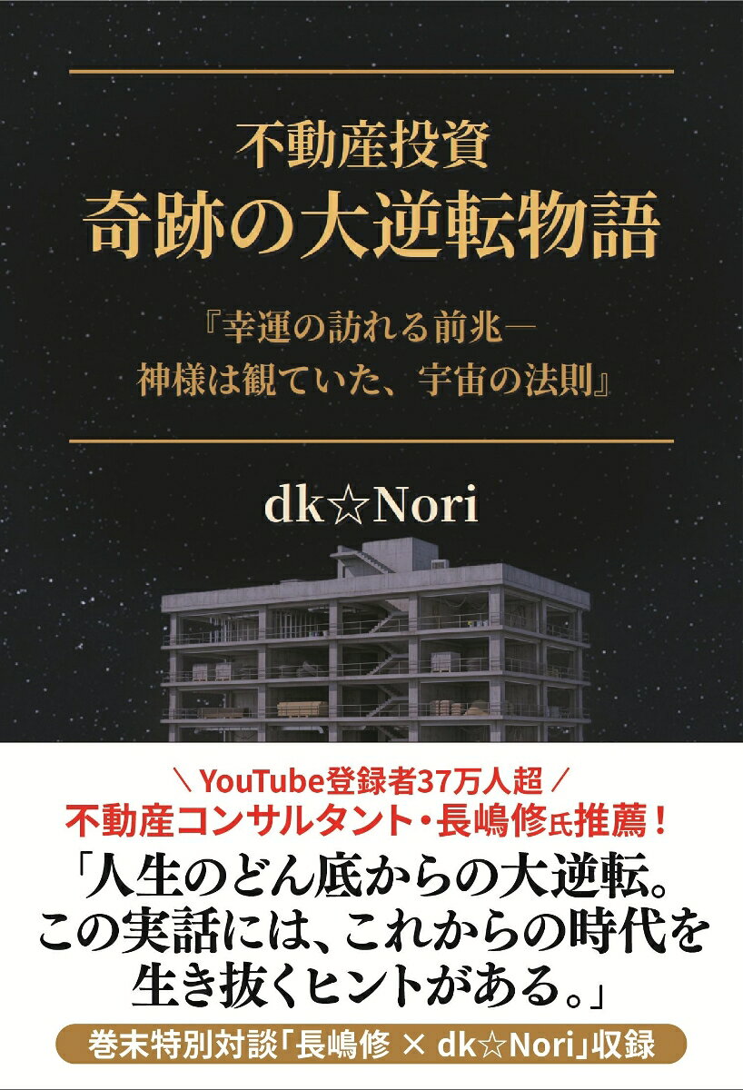 ── YouTube登録者37万人超！ 不動産コンサルタント・長嶋修氏推薦！──
人生のどん底からの大逆転
それでも、人生は取り戻せる
この実話には、これからの時代を生き抜くヒントがある

新築不動産投資で建設工事を委託していた会社が倒産、残されたコンクリート剥き出しの躯体と億単位の借金、さらに追い打ちをかけるように、最愛の家族にがんが発症した。
悪性98%の猛烈な勢いで進行する悪魔は既にかなり進行しており助かる見込みは薄かった。
人生がどん底へと向かう中で、何を考え、どう行動したのか。
最後に辿り着いたのは「宇宙の法則」であった。
dk☆Nori が経験した壮絶な実体験をもとにした真実の物語。

※巻末には「長嶋修氏との特別対談」を収録