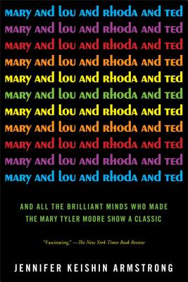 Mary and Lou and Rhoda and Ted: And All the Brilliant Minds Who Made the Mary Tyler Moore Show a Cla