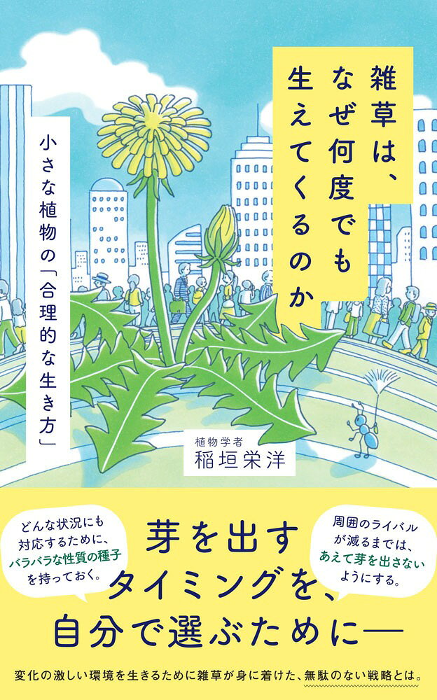 各メディアで続々紹介！
□毎日新聞（2026/3/28）「今週の本棚」著者インタビュー
□産経新聞（2026/4/12）岩井圭也さん書評
□InterFM.JFN「レコレール」（2026/4/21）著者出演


刈っても抜いても生えてくる雑草。
そのしぶとさの秘密は「徹底的な合理性」にあった。

なぜ雑草は、バラバラな性質のタネを残すのか。
どのようにして、芽を出すタイミングを見極めるのか。

変化の激しい環境を生きるために雑草が身に着けた、合理的な生き方とは。

今を生きる雑草たちに向けた、予測不能な自然界をたくましく生きるためのヒントに満ちた一冊。

【雑草が持つ驚きの戦略】
●どんな状況にも対応するために、バラバラな性質の種子を持っておく
●ストレスの多い環境では、目立たないように根っこを伸ばす
●周囲のライバルが減るまでは、あえて芽を出さないようにする。

【内容】
第一章　雑草は「変えられないもの」を見極める
第二章　雑草は「置かれた場所」で芽を出さない
第三章　雑草は、踏まれても立ち上がらない
第四章　雑草は、頑張らないから生き残る
第五章　雑草は上手くいかないときに根っこを伸ばす
第六章　雑草は、目立たず花を咲かせたい
第七章　雑草は「地上」と「地下」を使い分ける
第八章　雑草の「らしさ」は誰が作るのか
第九章　雑草は「変化」を巧みに利用する

稲垣栄洋（いながき・ひでひろ）
農学博士、植物学者。
1968年静岡県生まれ。静岡大学大学院教授。
岡山大学大学院農学研究科修了後、農林水産省、静岡県農林技術研究所等を経て現職。
『弱者の戦略』（新潮選書）、『はずれ者が進化をつくる』（ちくまプリマー新書）、『生き物の死にざま』（草思社）、『世界史を大きく動かした植物』（PHP研究所）、『生き物が老いるということ』（中公新書ラクレ）など著書多数。