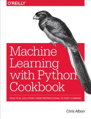 Machine Learning with Python Cookbook: Practical Solutions from Preprocessing to Deep Learning MACHINE LEARNING W/PYTHON CKBK [ Chris Albon ]