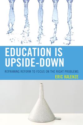 Education Is Upside-Down: Reframing Reform to Focus on the Right Problems EDUCATION IS UPSIDE-DOWN [ Eric Kalenze ]