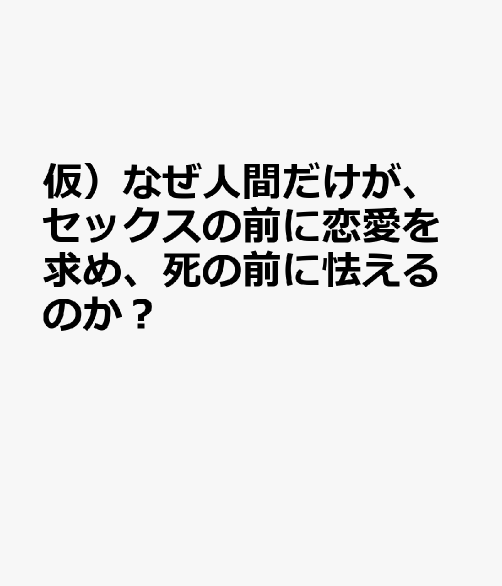 仮）なぜ人間だけが、セックスの前に恋愛を求め、死の前に怯えるのか？