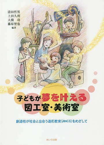 子どもが夢を叶える図工室・美術室 創造性が社会と出会う造形教室〈ANCS〉をめざして／清田哲男／上田久利／大橋功【1000円以上送料無料】