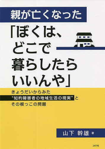 【送料無料】親が亡くなった「ぼくは、どこで暮らしたらいいんや」 きょうだいからみた“知的障害者の地域生活の現実”とその根っこの問題／山下幹雄