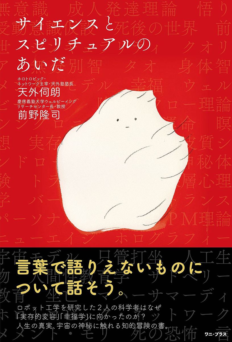 著者天外伺朗(著) 前野隆司(著)出版社ワニ・プラス発売日2022年05月ISBN9784847071775ページ数248Pキーワードさいえんすとすぴりちゆあるのあいだ サイエンストスピリチユアルノアイダ てんげ しろう まえの たかし テンゲ シロウ マエノ タカシ9784847071775内容紹介ソニーでCDやAIBOを開発した天外伺朗（土井利忠）とキヤノンでアクチュエータ研究に従事したのち慶應義塾大学教授に転じ、ロボットの研究に没頭した前野隆司。2人の科学者はなぜ、目には見えないもの、言葉で語りえないものの探求に向かったのか？ 実存的変容、ウェルビーイング、悟り、身体知、バーストラウマ、ホログラフィー宇宙モデル、超自我、老年的超越……。互いに越境しつつあるサイエンスとスピリチュアルの最前線を語り尽くす！ 人生の真実、宇宙の神秘に触れる知的冒険の書。発行:ワニ・プラス発売:ワニブックス※本データはこの商品が発売された時点の情報です。目次第1章 ロボットから心の研究へ（ロボット工学者だった2人/AIの最先端から見えた風景 ほか）/第2章 経営、教育、医療。天外伺朗の3つの改革（天外伺朗の経営改革/天外伺朗の教育改革 ほか）/第3章 無意識層に巣くうモンスターたち（無意識層（モンスター層と聖なる層）/2種類の心の推進装置と実存的変容 ほか）/第4章 意識の成長・発達のサイクル（意識の成長・発達のサイクル図の概要/分離のプロセス（前個＝自我以前から個へ） ほか）/第5章 語りえないものの話をしよう（サイエンスで議論できる領域とできない領域/語りえない世界への挑戦）