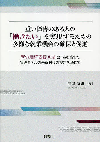 重い障害のある人の「働きたい」を実現するための多様な就業機会の確保と促進 就労継続支援A型に焦点を当てた実践モデルの基礎付けの検討を通じて／塩津博康【1000円以上送料無料】