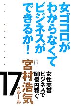 【中古】 女ゴコロがわからなくてビジネスができるか！ 女性美容ビジネスで150億円稼ぐ宮村浩気17のルール／宮村浩気【著】