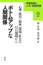  ボトムアップな人間関係 心理・教育・福祉・環境・社会の12の現場から 未来を拓く人文・社会科学2／サトウタツヤ