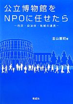 【中古】 公立博物館をNPOに任せたら 市民・自治体・地域の連携／金山喜昭【著】