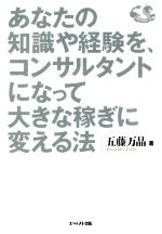 【中古】 あなたの知識や経験を コンサルタントになって大きな稼ぎに変える法 年収3千万円以上を実現する収益モデルのつくり方／五藤万晶(著者)