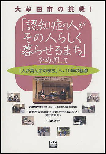 「認知症の人がその人らしく暮らせるまち」をめざして 大牟田市の挑戦! 「人が真ん中のまち」へ、10年の軌跡 地域密着型福祉全国セミナーinおおむた報告集(抄録)／「地域密着型福祉全国セミナーinおおむた／中島民恵子【3000円以上送料無料】