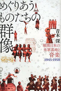 めぐりあうものたちの群像 戦後日本の米軍基地と音楽1945-1958/青木深【3000円以上送料無料】