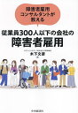 障害者雇用コンサルタントが教える従業員300人以下の会社の障害者雇用/木下文彦【3000円以上送料無料】