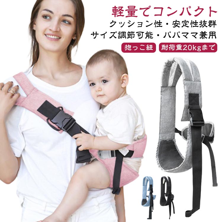 軽量でコンパクトクッション性・安定性抜群サイズ調節可能・パパママ兼用 耐荷重20kgまで抱っこ紐クッション性の高い肩ベルトでパパもママもずっと快適です。背中が均等に支えられるので、少し大きくなったお子さんもスリングの中で横になることが出来ます。肩や抱き方を換えることができるので、ママもずっとスリングを着けていても快適です。お尻部分は通気性もクッション性も抜群。バックルを留めるだけでしっかりと留められます。コンパクトためて持ち運びにも便利。電車やバスなどの移動時や、お買い物、お散歩、旅行など、さまざまなシーンでお使い頂けます。 サイズ F(サイズ調節可能) サイズについての説明 対象年齢：三才頃まで耐荷重量：約20KG 素材 布、他 色 ブラック グレー ピンク ブルー 備考 ●サイズ詳細等の測り方はスタッフ間で統一、徹底はしておりますが、実寸は商品によって若干の誤差(1cm〜3cm )がある場合がございますので、予めご了承ください。 ●製造ロットにより、細部形状の違いや、同色でも色味に多少の誤差が生じます。 ●パッケージは改良のため予告なく仕様を変更する場合があります。 ▼商品の色は、撮影時の光や、お客様のモニターの色具合などにより、実際の商品と異なる場合がございます。あらかじめ、ご了承ください。 ▼生地の特性上、やや匂いが強く感じられるものもございます。数日のご使用や陰干しなどで気になる匂いはほとんど感じられなくなります。 ▼同じ商品でも生産時期により形やサイズ、カラーに多少の誤差が生じる場合もございます。 ▼他店舗でも在庫を共有して販売をしている為、受注後欠品となる場合もございます。予め、ご了承お願い申し上げます。 ▼出荷前に全て検品を行っておりますが、万が一商品に不具合があった場合は、お問い合わせフォームまたはメールよりご連絡頂けます様お願い申し上げます。速やかに対応致しますのでご安心ください。