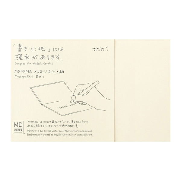 「MDペーパープロダクト」のメッセージカード 「書き心地」には理由があります。 紙そのものの魅力を生かし、書くことにこだわった日本製のシンプルなプロダクト『MD PAPER PRODUCTS』のメッセージカード。 ミドリオリジナルのダイアリー用紙として開発され、現在まで品質改良を重ね続けている「MD用紙」をメッセージペーパーに使用しています。 にじみや裏抜けがしにくく、書き味が良い筆記適正を追求した紙です。 二つ折りのカードにメッセージペーパーを重ねてお使いください。中のメッセージペーパーは書き心地の良い「MD用紙」。 クリーム色の紙は目に優しく、黒やブルーブラックのインクが良く映えます。 外のカードは「MDノート」の表紙と同じ紙を使用しています。カードの裏面には『MD PAPER』のロゴが刻印されています。 刻印側を裏と考えていますが、こちらを表として使っていただいてもかまいません。 メッセージペーパーが8枚、カードが8枚入っています。無地のメッセージカードなので、用途に合わせて自由にお使いいただけます。 ちょっとしたお礼の一言、プレゼントに添えてなど、日常で気軽にお使いいただけるメッセージカードです。 別売りで併せてお使いいただける封筒「MD封筒 横」があります。 内容 メッセージペーパー×8枚 カード×8枚 ※カードはMD用紙ではありません。裏面に刻印があります。 サイズ パッケージサイズ/H115×W167×D7mm カード1枚/H105×W164mm（閉じた状態） 筆記適正 万年筆○　　水性ペン○　　毛筆／筆ペン○　　インクジェット△ ※記号の見方 ◎…専用紙です　○…適しています　△…一部の筆記具でにじむ場合があります　×…ご使用不可です