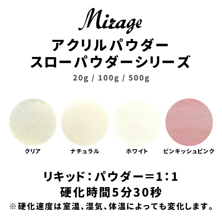 Mirage ミラージュ スローパウダーシリーズ S/クリア S/ナチュラル S/ホワイト S/ピンキッシュピンク 20g 100g 500g 硬化速度が遅いので、初心者の方や検定試験、デザインスカルプチュアなどアプリケーションに時間をかけたい時におすすめです。 リキッド：パウダー＝1：1　硬化時間5分30秒 ＊硬化速度は室温、湿気、体温によっても変化します。Mirage ミラージュ スローパウダーシリーズ S/クリア S/ナチュラル S/ホワイト S/ピンキッシュピンク 20g 100g 500g