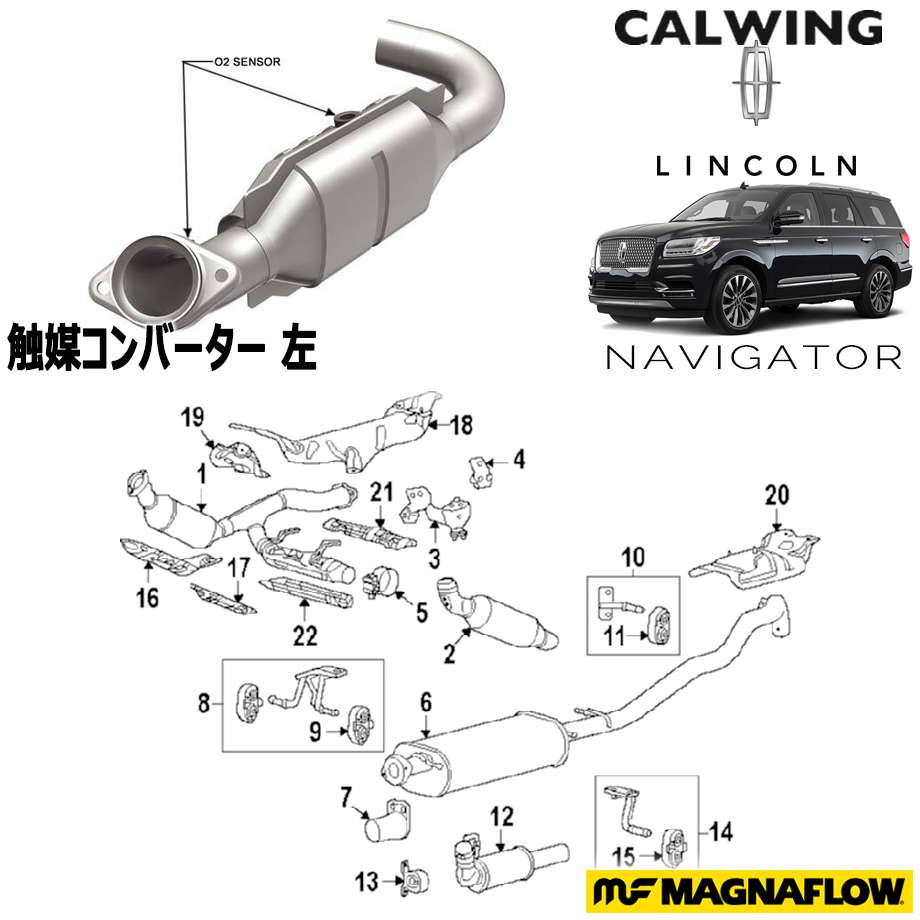 LINCOLN/リンカーン NAVIGATOR/ナビゲーター '07y- | 触媒コンバーター 左 MAGNAFLOW Direct Fit【アメ車パーツ】純正品の触媒が高価で諦めている方へ！マグナフロー社の触媒コンバーターはいかがでしょうか。しかも車種専用設計ですので安心です。チェックランプが点灯したら交換が必要です。 適合車種ナビゲーター '07y-【ご注意事項】 詳細は上記バナーより必ずご確認ください。 当社在庫商品は数に限りがございます。商品を切らさないようご用意をしておりますが、オンラインショップに反映する前に在庫切れになる場合もございますので事前にご了承ください。 万が一在庫が欠品した際はお取り寄せとなります。 国内に在庫がある場合、約3-4日 本国取寄せ商品の場合、納期は1-3週間 お支払方法は銀行振込、もしくはクレジットカードのみになりますのでご了承の上、ご注文ください。 また表示価格は参考価格となり、価格はその都度確認致しましてご回答させていただきます。在庫が欠品もしくは生産中止になっている可能性もございます。予めご了承ください。お車により適合商品が異なります。その為、VINコード(シリアルナンバー)が必要になります。 VINコードをお伝え頂きこちらでお調べし適合部品をご案内致します。VINコード(シリアルナンバー)についてはこちらをご確認下さい。