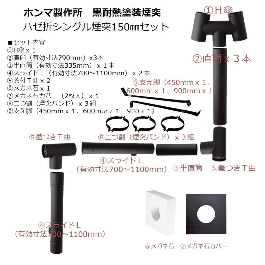 ■ホンマ製作所　黒耐熱塗装φ150mm煙突セット（壁出し・一階屋根用） 　（煙突＋メガネ石＋支え脚セット） 【本セットの内容】 1）シングルH笠　150φ　x1 2）直筒 150φx790mm　x3 3）半直筒 150φx335mm　 x2 4）スライド煙突　150φ 700-1100mm 　 x2 5）T曲　150φ　 x2 6）眼鏡石150φ用(160φ）360X360mmx1 7）眼鏡板（黒耐熱）150φ用2枚x1組 8）二つ割　150φ　x3 9）支え脚　450mm x1 　　支え脚　600mm x1 　　支え脚　900mm x1 ■材質 SUS430 ステンレス ■材厚 0.4mm ■仕様 煙突正挿し / ハゼ折り ■耐熱温度 700度まで ■生産国 日本 (1)ホンマ製作所の耐熱塗装は高温で時間を掛けた『焼付け塗装煙突』です。 ※通常の塗装ですと、煙突として使用した場合、すぐに剥離してしまいますが 十分な焼付けにより高温でも剥がれ難い塗装となっております。 煙突表面の耐食性が高まり、雨や風から煙突を保護します。 (2)特殊な塗料により煙突から遠赤外線が発せられ、 煙突の熱をより効果的に暖房に利用出来ます。 (3)ツヤ消しの黒色により、落ち着いた雰囲気を出し、鋳物・鋼板製薪ストーブによくマッチします。