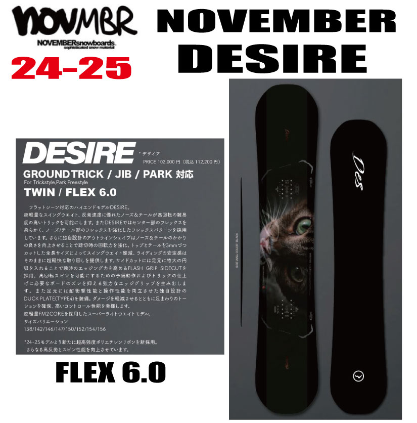 ☆彡他のNOVEMBERはこちら ◇商品説明◇ 【ブランド】NOVEMBER 【モデル】DESIRE 【サイズ】138・142・146・147・150・152・154・156 【形状】GROUNDTRICK / JIB / PARK対応 ／ TWIN 【フレックス】 FLEX 6.0 【説明】 NOVEMBER 22-23 DESIRE 新たにフルモデルチェンジされたグラウンドトリック、ジブ用のハイエンドモデルです。超軽量なスイングウエイト、反発速度に優れたノーズ＆テールが高回転な難易度の高いトリックを可能にします。DESIREではセンター部のフレックスを柔らかめに、ノーズ/テール部のフレックスを強化したフレックスパターンを採用。ノーズ及びテールには反発力とレスポンスに優れたW POWER CARBON RIBBONを採用することで弾力と回転力を向上させています。 新たに採用した新設計のアウトラインシェイプはノーズ＆テールのかかりの良さを向上させることで踏切時の回転力を強化。さらにトップとテールを3mmづつカットした全長サイズによってスイングウエイト軽減、ライディングの安定感はそのままにさらなる軽快な取り回しを提供します。 サイドカットには足元に特大の円弧を入れることで瞬時のエッジング力を高めるFLASH GRIP SIDECUTを採用。高回転スピンを可能にするための予備動作およびトリックの仕上げに必要なボードのズレを抑える強力なエッジグリップを生み出します。 足元には耐衝撃性能と操作性能を両立させた独自設計のDUCK PLATE(TYPE4)を装備。ダメージを軽減させるとともに足まわりのトーションを確保、高いコントロール性能を発揮します。 ソールには操作性に優れたコンベックス形状とサンディングフィニッシュを採用。 超軽量FM2COREを採用したスーパーライトウエイトモデル。 ※必ずお読みください※ ※離島・一部地域は追加送料がかかります。 　（※北海道/沖縄/離島は送料別（￥1,000-.）） ・ご注文後のキャンセルは一切お受けできません。 ・実店舗でも販売していますのでその為誤差が生じ、ご注文が完了いたしましても完売している場合があります。 　その際は大変申し訳ございませんがご了承の程宜しくお願い申し上げます。 ・メーカー取寄せとなる場合があり、その際はお届けまで時間がかかることがございます。 　その際は大変申し訳ございませんがご了承の程宜しくお願い申し上げます。 ・お支払い方法はクレジットカード、銀行振込よりお選びいただけます。 ・入金の際の手数料はお客様負担となりますことご了承ください。 ・エッジカバーデザインが変更される場合がございます ・ご注文から7営業日以内に内金の入金がない場合はキャンセル扱いとさせて頂きます。 ・ご注文受付後4日以内に確認メールが届かない場合はお手数ですが当店にお電話下さい。 ・携帯からのご注文で迷惑メール設定をされている場合はドメイン指定受信を設定して下さい。 以下のドメインを指定してください。 弊社からの返信は「capcell@shop.rakuten.co.jp」の指定をお願い致します。 以上の規約を御理解して頂き、ご予約の検討よろしくお願い致します。