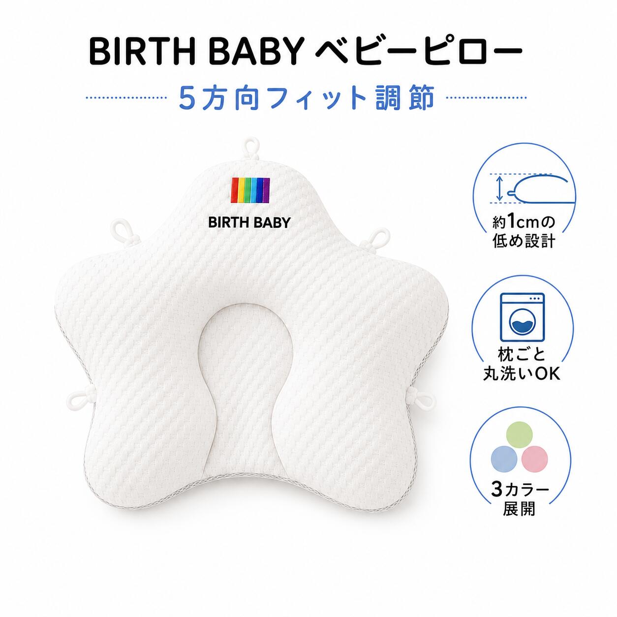 商品情報商品名BIRTH BABY ベビーピロー素材A面素材：再生繊維（リヨセル）35％ポリエステル65％B面素材：綿100％裏地：ポリエステル100％中わた：ポリエステル100％カラー・ホワイト×グリーン・ホワイト×ブルー・ホワイト×ピンクサイズ約41×36cm※製品により約±2cmの誤差が生じる場合があります。お手入れ枕ごと丸洗い可能※必ず製品の洗濯表示に従ってお手入れしてください。使用シーン抱きクッション、キッズクッション、読書用クッション、リラックスクッション、子供部屋用クッション頭部を包み込む立体形状中央の立体的なくぼみが赤ちゃんの頭部をやさしく包み込みます。絶壁や向き癖など、頭のかたちが気になる赤ちゃんの毎日のねんねをサポートします。中央部約1cmの低め設計中央部は約1cmの低め設計。高すぎない自然な高さで、頭部が収まりやすく、毎日のねんねに使いやすい形状です。季節に合わせて使える両面素材A面はリヨセル混の凹凸感のある生地、B面はやさしい肌ざわりの綿100％素材。季節やお好みに合わせて使い分けられます。枕ごと丸洗いOK汗、ミルク、よだれなどで汚れても、枕ごと洗えてお手入れ簡単。毎日使うものだからこそ、清潔に保ちやすい仕様にこだわりました。関連キーワードベビー枕 ベビーピロー 赤ちゃん枕 新生児枕 絶壁枕 絶壁対策 向き癖 向き癖対策 頭のかたち 頭形サポート ドーナツ枕 星型枕 低め枕 高さ調節 5方向調節 5点調節 調節可能 丸洗い 洗える枕 綿100％ コットン リヨセル 両面仕様 リバーシブル 通気性 ベビー用品 出産準備 出産祝い ギフト プレゼント 男の子 女の子 白 ホワイト ブルー ピンク グリーン【送料無料】ベビー枕 赤ちゃん枕 赤ちゃん 5方向調節 BIRTH BABY ベビーピロー 絶壁 向き癖 対策 頭のかたち サポート 中央部約1cm 低め設計 丸洗い 両面素材 綿100％面 41×36cm 出産祝い 3カラー 抗菌 防ダニ お昼寝 新生児 0歳 1歳 2歳 出産祝い 出産準備 向き癖や頭のかたちが気になる赤ちゃんの、毎日のねんねをやさしくサポート 赤ちゃんの寝姿勢に合わせて、やさしくフィットするBIRTH BABYベビーピロー。星型の立体形状と中央のくぼみが頭部をやさしく包み込み、絶壁や向き癖が気になる赤ちゃんの毎日のねんねをサポートします。枕の周囲に配置された5か所の調節ループを引くことで、寝姿勢や成長に合わせてフィット感を細かく調節できます。中央部は約1cmの低め設計で、高すぎない自然な使い心地に仕上げました。A面には再生繊維（リヨセル）混素材、B面には綿100％素材を採用。季節やお好みに合わせて使い分けられる両面仕様です。汗やミルク、よだれなどで汚れやすいベビー用品だからこそ、枕ごと丸洗いできるお手入れしやすい設計。いつでも清潔に保ちやすく、毎日気持ちよくお使いいただけます。白×グリーン、白×ブルー、白×ピンクのやさしい3カラーをご用意。ご自宅用はもちろん、出産祝いなどの贈り物にもおすすめです。※本品は頭部をやさしく支えるためのベビー用枕です。矯正・治療を目的とした医療機器ではありません。※保護者の見守りのもとでご使用ください。ご使用上の注意：・本品は矯正・治療を目的とした医療機器ではありません。・頭のかたちや向き癖に対する効果には個人差があります。・必ず保護者の目の届く場所でご使用ください。・安定した平らな場所でご使用ください。・赤ちゃんの顔や口、鼻が枕や寝具でふさがれないよう、十分ご注意ください。・タオルや毛布などを重ねて顔まわりを覆わないでください。・うつ伏せ寝の状態では使用しないでください。・使用中に赤ちゃんの様子に異常が見られた場合は、直ちに使用を中止してください。・調節ループを強く引っ張りすぎないでください。少しずつバランスを確認しながら調節してください。・調節ループや縫製部分にほつれ、破れ、緩みがないか、使用前に必ず確認してください。・破損や変形が見られた場合は使用を中止してください。・洗濯の際は、必ず製品の洗濯表示に従ってください。・洗濯後は形を整え、風通しのよい場所で十分に乾かしてください。・火気や暖房器具の近く、高温多湿の場所では使用・保管しないでください。・商品の色味は、モニター環境や撮影条件により実物と異なって見える場合があります。・サイズは計測方法や製造工程により約±2cmの誤差が生じる場合があります。 5