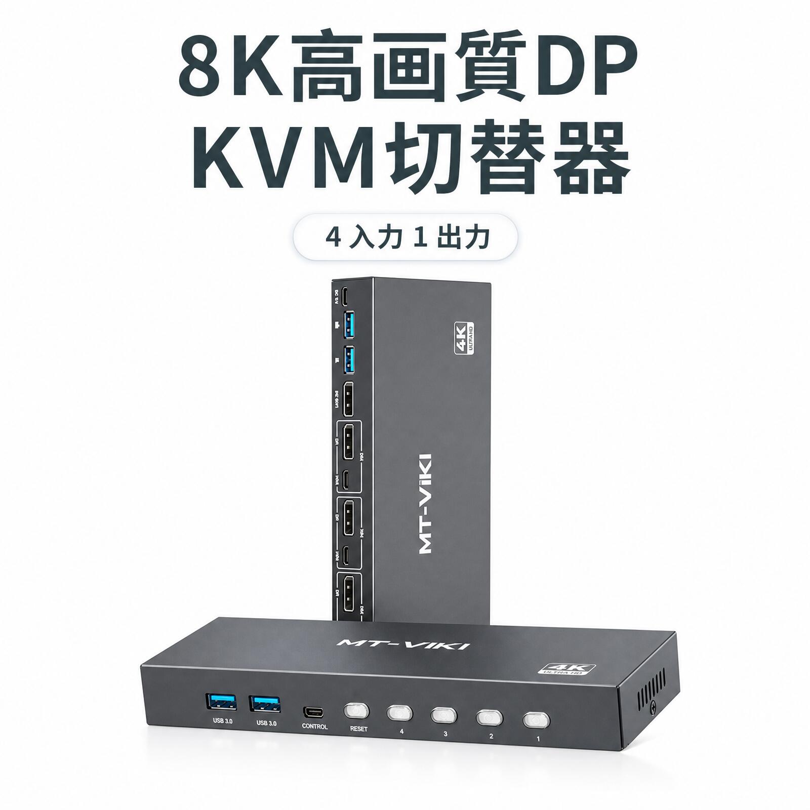 MT-VIKI 4K 高画質 DP KVMスイッチ 製品型番：MT-KD4S ■ 製品概要 MT-KD4Sは、4K/144Hzの高解像度・高リフレッシュレートに対応したDP KVMスイッチです。 2台または4台のDP入力機器を同時に接続でき、1セットのキーボード・マウス・モニターを共有することで、 ケーブルの抜き差しを繰り返す手間を省き、コスト削減と作業効率の向上を実現します。 ■ 製品特長 ● 4K@144Hz 高解像度・高リフレッシュレート対応 ● 2/4台のPCで1セットのキーボード・マウス・モニターを共有 ● USB3.0 HUB搭載でプリンター・USBメモリ等のデバイスを共有可能 ● 32.4Gbpsの高帯域幅でスムーズな信号伝送 ● パネルボタンとデスクトップコントローラーの2種類で簡単入力切替 ● LEDインジケーターでポートの状態をひと目で確認 ● 対応OS：国産OS、WINDOWS全シリーズ、Linux、Mac OS など ■ 仕様パラメータ 型番 MT-KD4S 製品名称 4進1出 4K高画質DP KVMスイッチ 対応解像度 4K@144Hz（下位互換あり） DPバージョン DP1.4 USBプロトコル USB3.0 USBポート数 4 対応OS OS、WINDOWS全シリーズ、Mac OS、Linux 等 切替方式 パネルボタン、デスクトップコントローラー 電源 5V1A（Type-C電源ケーブル標準付属） インジケーター 青LED（常時点灯） 筐体素材 鉄（スチール）筐体 ■ 付属品一覧 品名 数量 4K高画質DP KVMスイッチ本体 ×1 USB3.0データケーブル（1.5m） ×4 デスクトップコントローラー（1.5m） ×1 USB-A to C 電源ケーブル（1.2m） ×1 取扱説明書 ×1 ゴム足 ×1 包装箱 ×1 ※ ご注意 高消費電力のUSBデバイスをご使用の場合は、電源アダプターに接続してご利用ください。 本製品の仕様は予告なく変更されることがございます。あらかじめご了承ください。 ご不明な点がございましたら、どうぞお気軽にお問い合わせください。MT-VIKI 製品ラインアップ MT-VIKIKVM SwitchKVM切替器詳しくはこちら MT-VIKILCD KVMLCD KVM詳しくはこちら MT-VIKISplitter分配器詳しくはこちら MT-VIKIMatrixマトリックス詳しくはこちら MT-VIKIVideo Wallビデオウォール詳しくはこちら MT-VIKIExtender延長器詳しくはこちら MT-VIKISplitter分割器詳しくはこちら MT-VIKIAdapterアダプター詳しくはこちら MT-VIKIHDMI CableHDMIケーブル詳しくはこちら MT-VIKILANアダプタ・分岐器LANアダプタ・分岐器詳しくはこちら ← 左右にスクロール → KVM スイッチ シリーズ 8K/60Hz 4入力1出力 DP KVMスイッチ 8K/60Hz 2入力1出力 DP KVMスイッチ 4K/30Hz 4入力1出力 HDMI KVMスイッチ（PIP対応） 4K/30Hz 2入力1出力 HDMI KVMスイッチ（PIP対応） 4K/60Hz 4入力1出力 HDMI KVMスイッチ 4K/60Hz 2入力1出力 HDMI KVMスイッチ 4K/30Hz 8入力1出力 HDMI KVMスイッチ 4K/60Hz 16入力1出力 HDMI KVMスイッチ 4K/60Hz 8入力1出力 HDMI KVMスイッチ 4K/60Hz 2入力1出力 HDMI KVMスイッチ（USB-C対応） 4K/60Hz 4入力1出力 HDMI KVMスイッチ（PIP対応） 4K/60Hz 2入力1出力 HDMI KVMスイッチ（PIP対応）